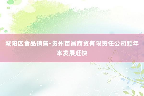 城阳区食品销售-贵州苗昌商贸有限责任公司频年来发展赶快