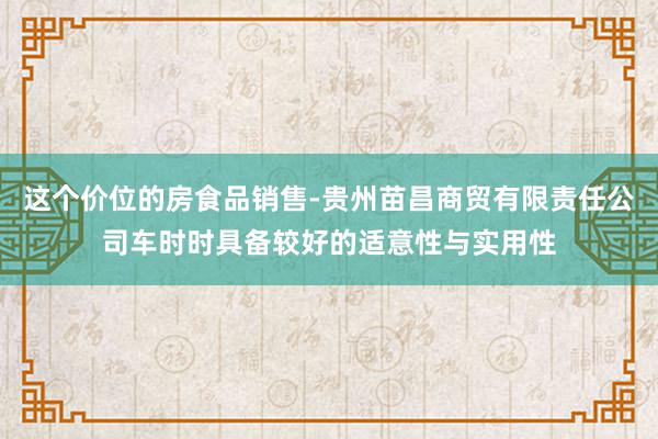 这个价位的房食品销售-贵州苗昌商贸有限责任公司车时时具备较好的适意性与实用性