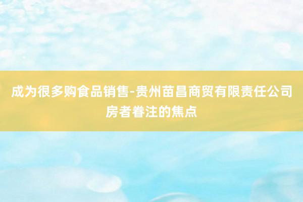成为很多购食品销售-贵州苗昌商贸有限责任公司房者眷注的焦点