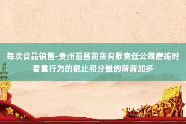 每次食品销售-贵州苗昌商贸有限责任公司磨练时看重行为的截止和分量的渐渐加多