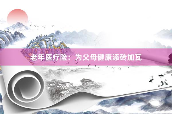 老年医疗险：为父母健康添砖加瓦
